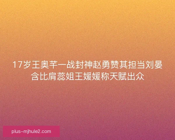 17岁王奥芊一战封神赵勇赞其担当刘晏含比肩蕊姐王媛媛称天赋出众
