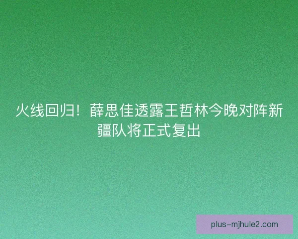 火线回归！薛思佳透露王哲林今晚对阵新疆队将正式复出