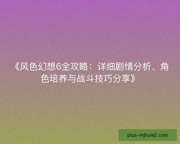 《风色幻想6全攻略：详细剧情分析、角色培养与战斗技巧分享》