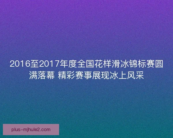 2016至2017年度全国花样滑冰锦标赛圆满落幕 精彩赛事展现冰上风采