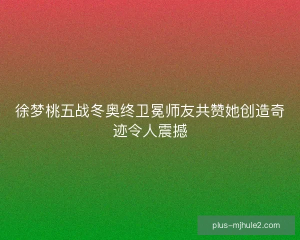 徐梦桃五战冬奥终卫冕师友共赞她创造奇迹令人震撼