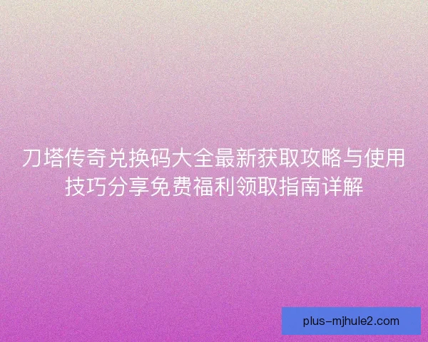 刀塔传奇兑换码大全最新获取攻略与使用技巧分享免费福利领取指南详解