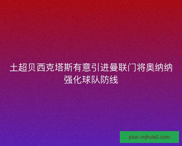土超贝西克塔斯有意引进曼联门将奥纳纳强化球队防线